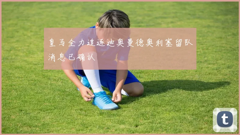 皇马全力追逐迪奥曼德奥利塞留队消息已确认