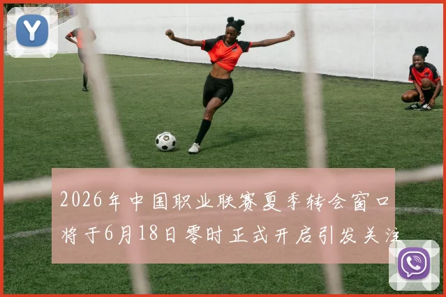 2026年中国职业联赛夏季转会窗口将于6月18日零时正式开启引发关注