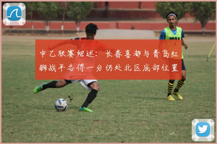 中乙联赛综述：长春喜都与青岛红狮战平各得一分仍处北区底部位置