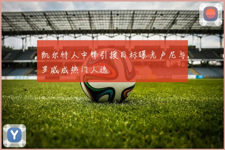 凯尔特人中锋引援目标曝光卢尼与罗威成热门人选