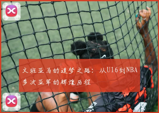 文班亚马的追梦之路：从U16到NBA多次亚军的辉煌历程