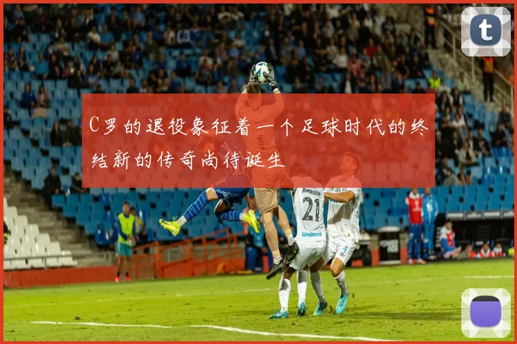 C罗的退役象征着一个足球时代的终结新的传奇尚待诞生