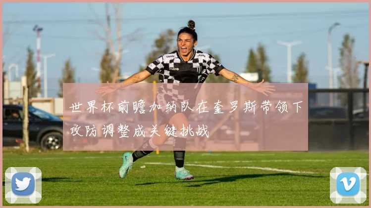 世界杯前瞻加纳队在奎罗斯带领下攻防调整成关键挑战