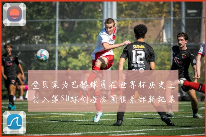 登贝莱为巴黎球员在世界杯历史上打入第50球创造法国俱乐部新纪录