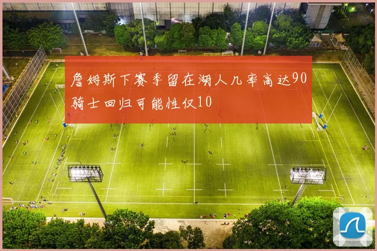 詹姆斯下赛季留在湖人几率高达90骑士回归可能性仅10