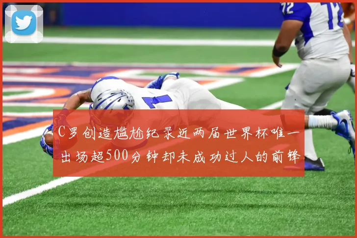 C罗创造尴尬纪录近两届世界杯唯一出场超500分钟却未成功过人的前锋