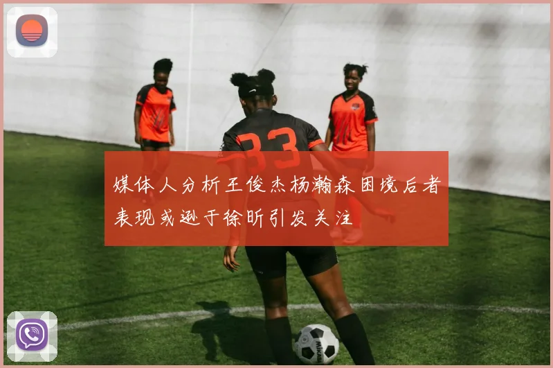 媒体人分析王俊杰杨瀚森困境后者表现或逊于徐昕引发关注