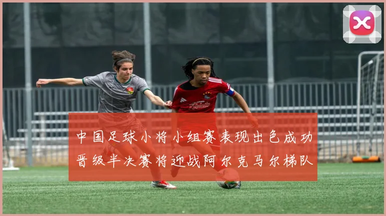 中国足球小将小组赛表现出色成功晋级半决赛将迎战阿尔克马尔梯队