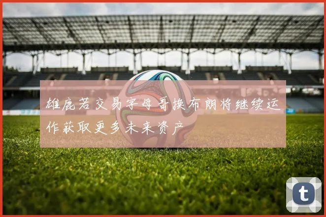 雄鹿若交易字母哥换布朗将继续运作获取更多未来资产