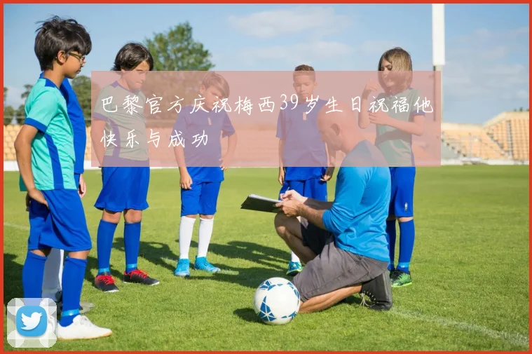 巴黎官方庆祝梅西39岁生日祝福他快乐与成功