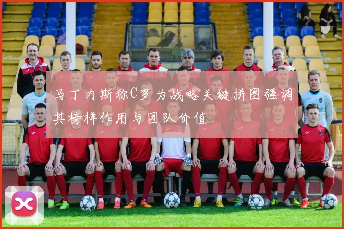 马丁内斯称C罗为战略关键拼图强调其榜样作用与团队价值