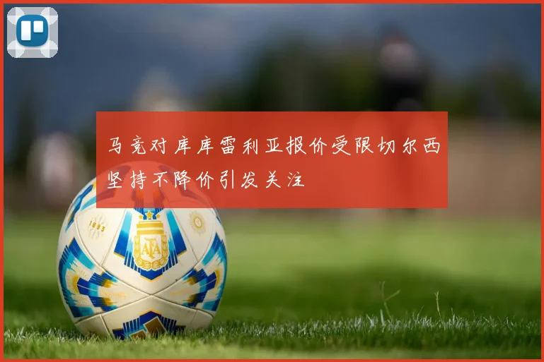 马竞对库库雷利亚报价受限切尔西坚持不降价引发关注