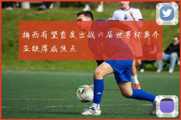 梅西有望首度出战六届世界杯奥乔亚缺席成焦点