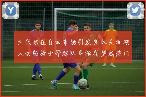 兰代尔在自由市场引发多队关注湖人快船骑士等球队争抢有望成热门球员