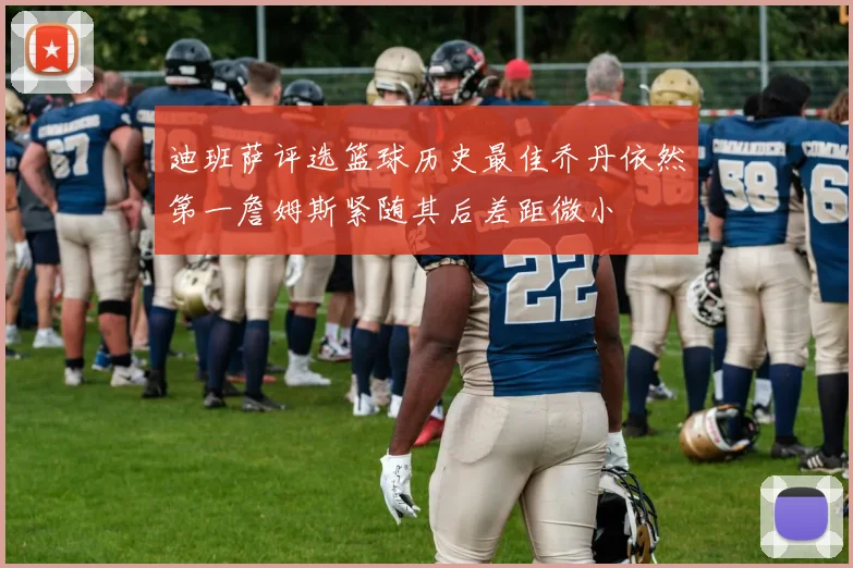 迪班萨评选篮球历史最佳乔丹依然第一詹姆斯紧随其后差距微小