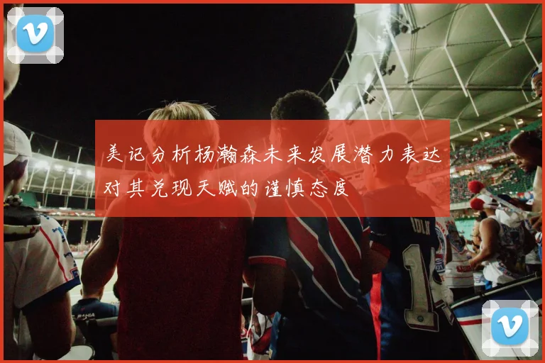 美记分析杨瀚森未来发展潜力表达对其兑现天赋的谨慎态度