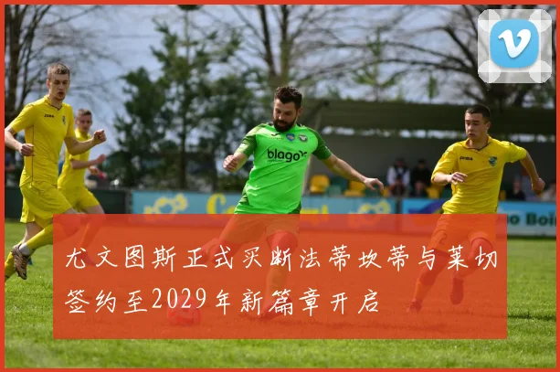 尤文图斯正式买断法蒂坎蒂与莱切签约至2029年新篇章开启