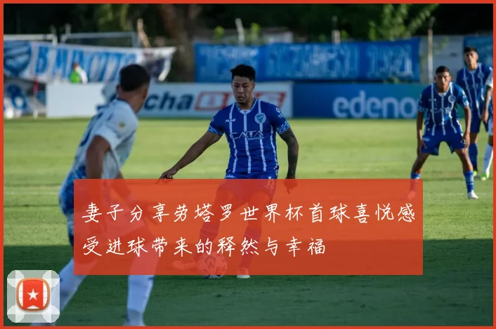 妻子分享劳塔罗世界杯首球喜悦感受进球带来的释然与幸福
